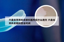 六盘水市邓氏皮肤科医院在什么地方 六盘水邓氏皮肤科营业时间