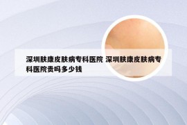 深圳肤康皮肤病专科医院 深圳肤康皮肤病专科医院贵吗多少钱
