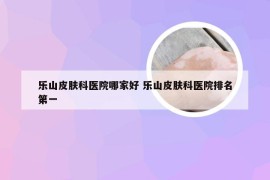乐山皮肤科医院哪家好 乐山皮肤科医院排名第一