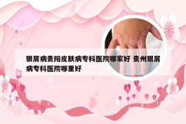 银屑病贵阳皮肤病专科医院哪家好 贵州银屑病专科医院哪里好