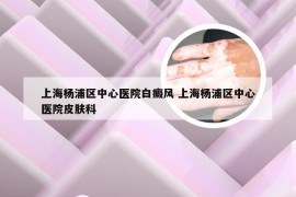 上海杨浦区中心医院白癜风 上海杨浦区中心医院皮肤科