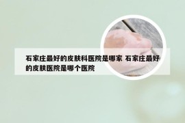 石家庄最好的皮肤科医院是哪家 石家庄最好的皮肤医院是哪个医院